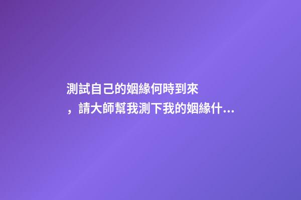 測試自己的姻緣何時到來，請大師幫我測下我的姻緣什么時候來 姻緣測算什么時候到，算姻緣什么時候最佳
